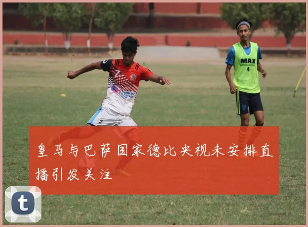 皇马与巴萨国家德比央视未安排直播引发关注