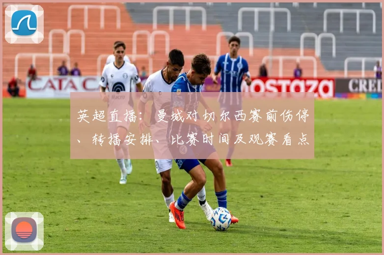 英超直播：曼城对切尔西赛前伤停、转播安排、比赛时间及观赛看点