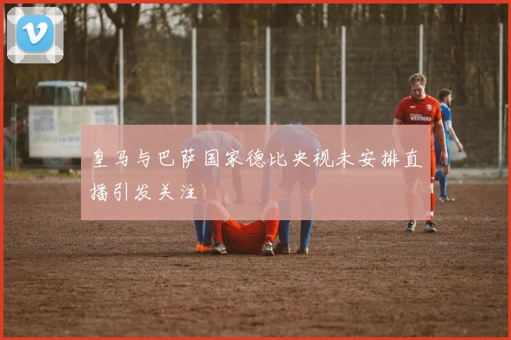 皇马与巴萨国家德比央视未安排直播引发关注