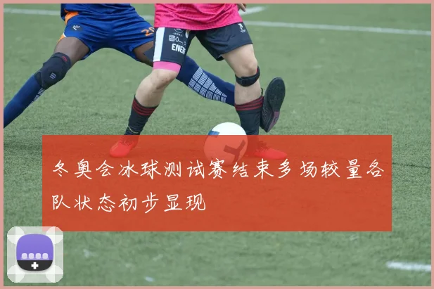 冬奥会冰球测试赛结束多场较量各队状态初步显现