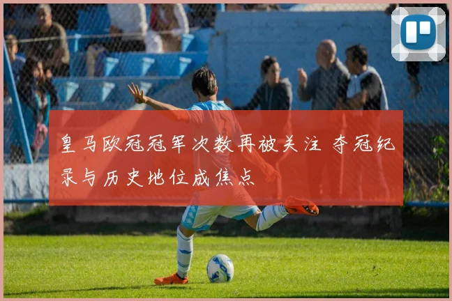 皇马欧冠冠军次数再被关注 夺冠纪录与历史地位成焦点