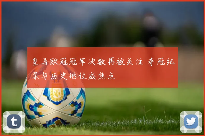 皇马欧冠冠军次数再被关注 夺冠纪录与历史地位成焦点