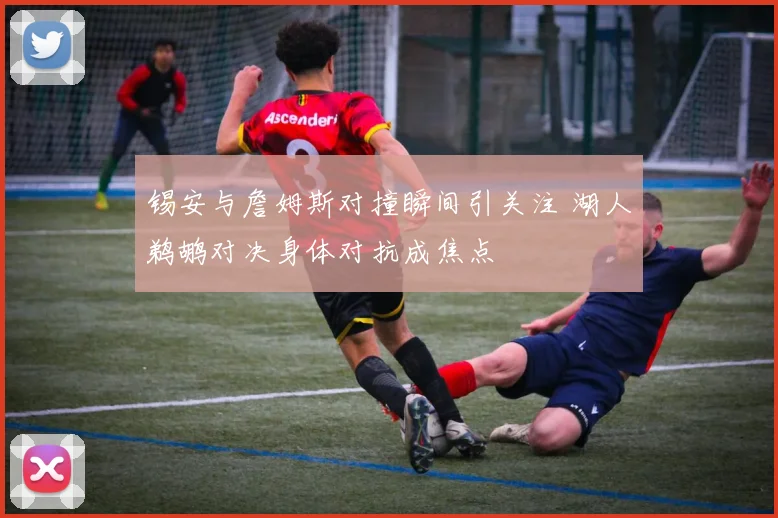 锡安与詹姆斯对撞瞬间引关注 湖人鹈鹕对决身体对抗成焦点