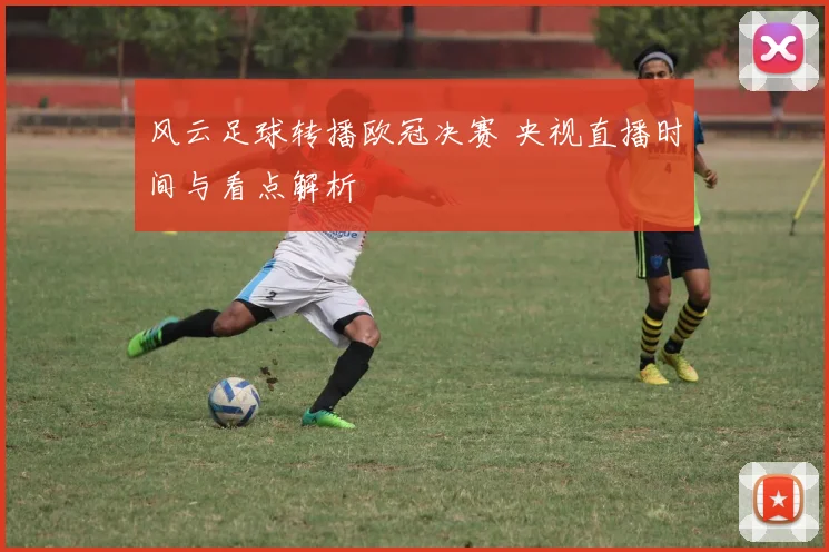 风云足球转播欧冠决赛 央视直播时间与看点解析