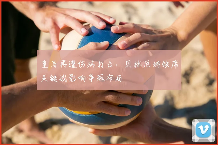 皇马再遭伤病打击，贝林厄姆缺席关键战影响争冠布局