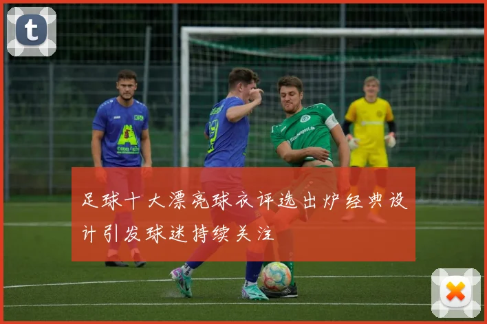 足球十大漂亮球衣评选出炉经典设计引发球迷持续关注