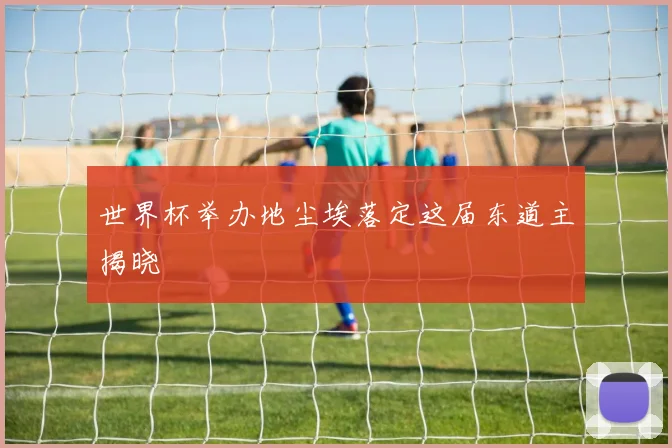 世界杯举办地尘埃落定这届东道主揭晓