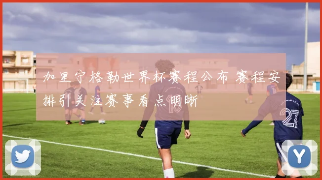 加里宁格勒世界杯赛程公布 赛程安排引关注赛事看点明晰